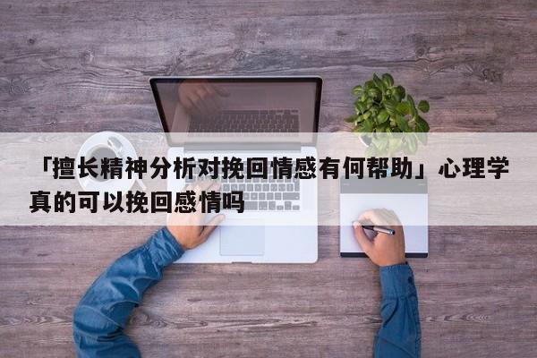 「擅长精神分析对挽回情感有何帮助」心理学真的可以挽回感情吗