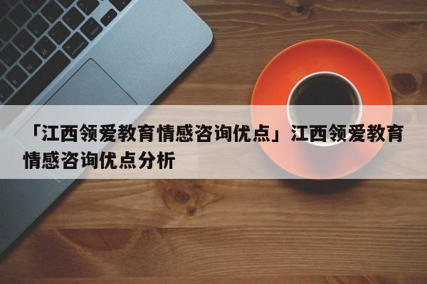 「江西领爱教育情感咨询优点」江西领爱教育情感咨询优点分析