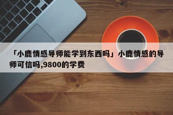 「小鹿情感导师能学到东西吗」小鹿情感的导师可信吗,9800的学费