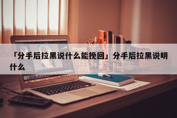 「分手后拉黑说什么能挽回」分手后拉黑说明什么