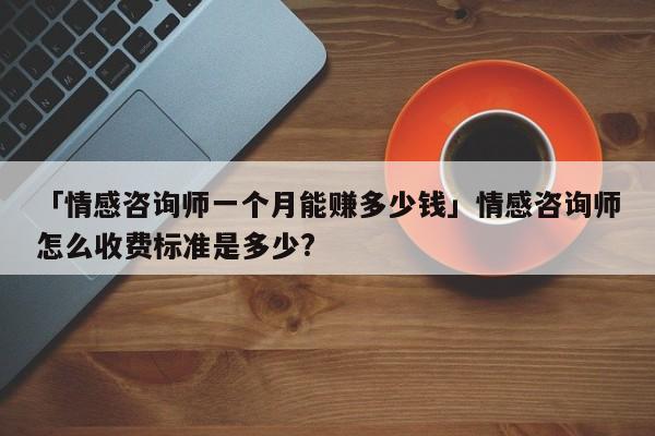 「情感咨询师一个月能赚多少钱」情感咨询师怎么收费标准是多少?