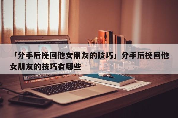 「分手后挽回他女朋友的技巧」分手后挽回他女朋友的技巧有哪些