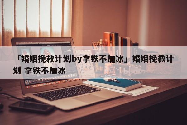 「婚姻挽救计划by拿铁不加冰」婚姻挽救计划 拿铁不加冰