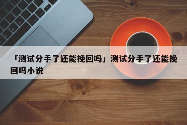 「测试分手了还能挽回吗」测试分手了还能挽回吗小说