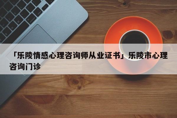 「乐陵情感心理咨询师从业证书」乐陵市心理咨询门诊