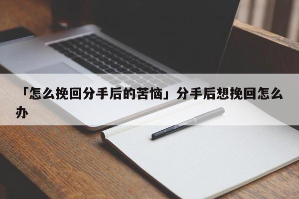 「怎么挽回分手后的苦恼」分手后想挽回怎么办