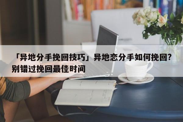 「异地分手挽回技巧」异地恋分手如何挽回?别错过挽回最佳时间