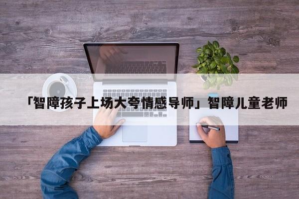 「智障孩子上场大夸情感导师」智障儿童老师