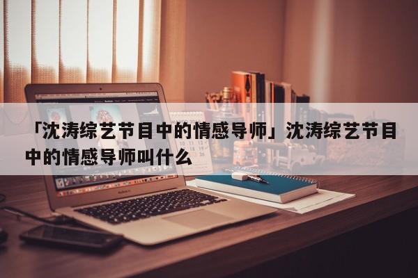 「沈涛综艺节目中的情感导师」沈涛综艺节目中的情感导师叫什么