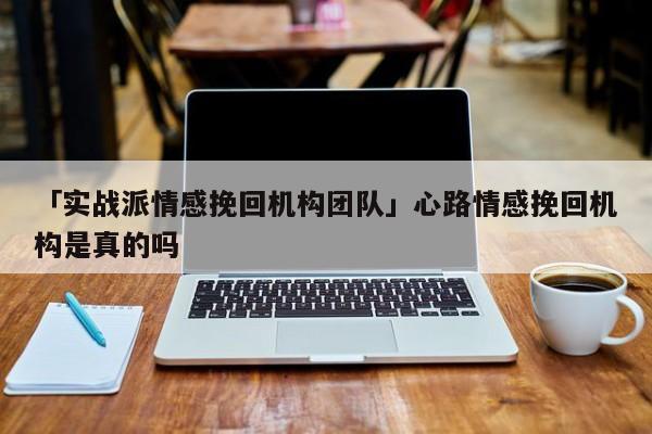 「实战派情感挽回机构团队」心路情感挽回机构是真的吗