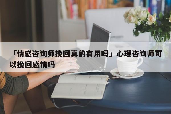 「情感咨询师挽回真的有用吗」心理咨询师可以挽回感情吗