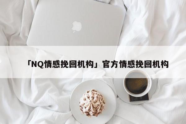 「NQ情感挽回机构」官方情感挽回机构