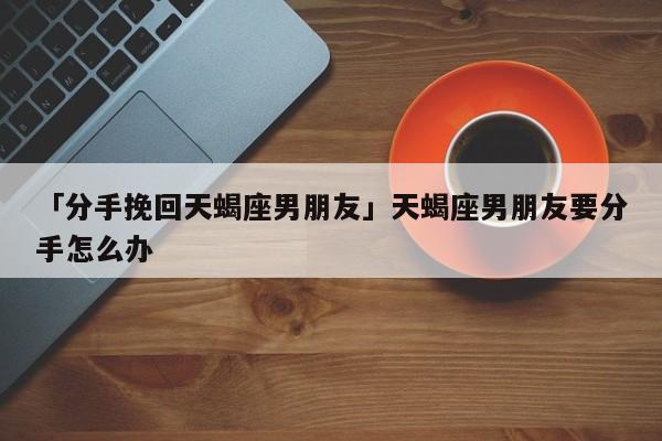 「分手挽回天蝎座男朋友」天蝎座男朋友要分手怎么办