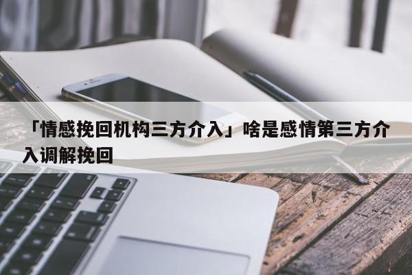 「情感挽回机构三方介入」啥是感情第三方介入调解挽回