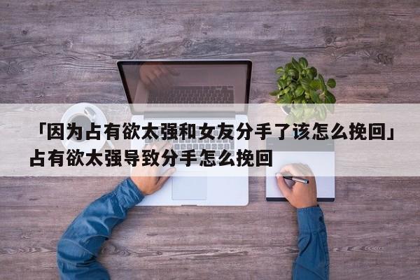 「因为占有欲太强和女友分手了该怎么挽回」占有欲太强导致分手怎么挽回