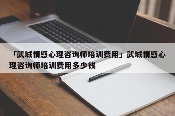 「武城情感心理咨询师培训费用」武城情感心理咨询师培训费用多少钱