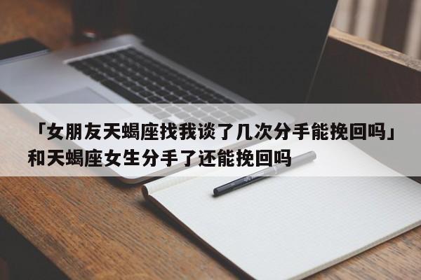 「女朋友天蝎座找我谈了几次分手能挽回吗」和天蝎座女生分手了还能挽回吗