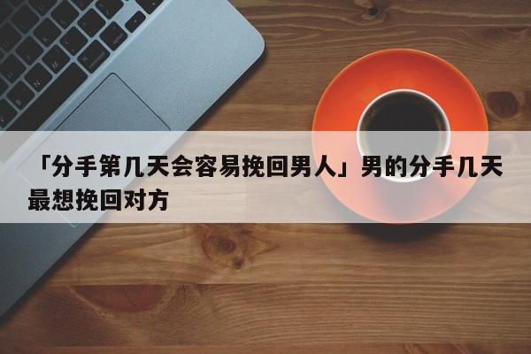 「分手第几天会容易挽回男人」男的分手几天最想挽回对方