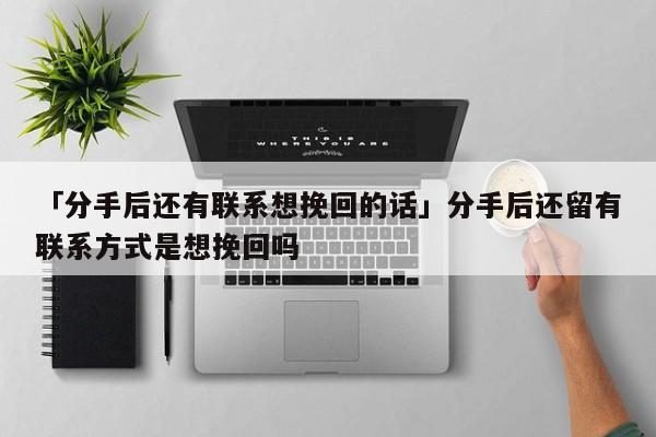 「分手后还有联系想挽回的话」分手后还留有联系方式是想挽回吗