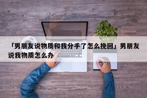 「男朋友说物质和我分手了怎么挽回」男朋友说我物质怎么办