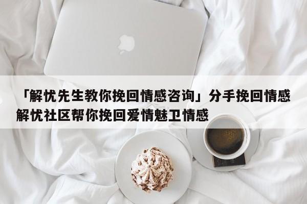 「解忧先生教你挽回情感咨询」分手挽回情感解忧社区帮你挽回爱情魅卫情感