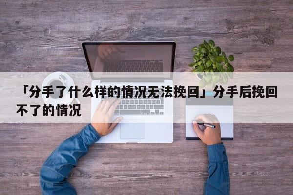 「分手了什么样的情况无法挽回」分手后挽回不了的情况