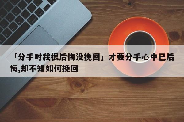 「分手时我很后悔没挽回」才要分手心中已后悔,却不知如何挽回