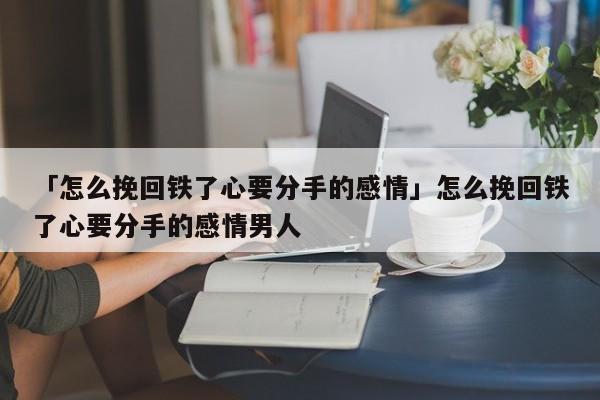 「怎么挽回铁了心要分手的感情」怎么挽回铁了心要分手的感情男人