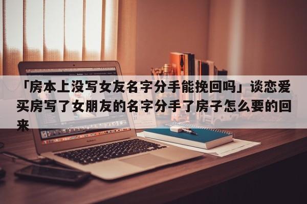 「房本上没写女友名字分手能挽回吗」谈恋爱买房写了女朋友的名字分手了房子怎么要的回来