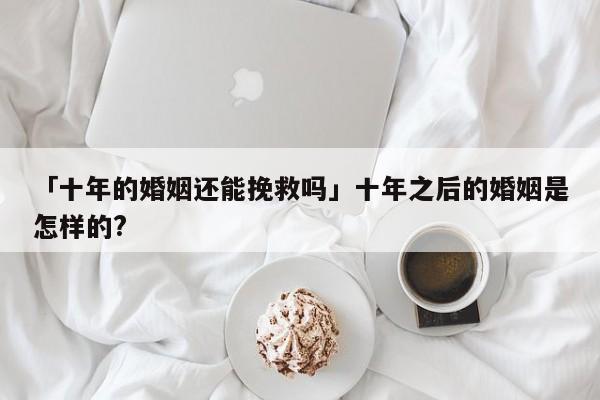 「十年的婚姻还能挽救吗」十年之后的婚姻是怎样的?