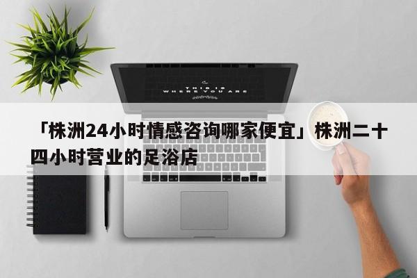 「株洲24小时情感咨询哪家便宜」株洲二十四小时营业的足浴店