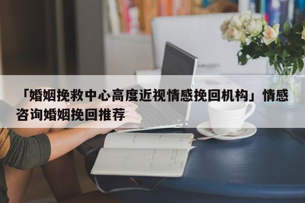 「婚姻挽救中心高度近视情感挽回机构」情感咨询婚姻挽回推荐