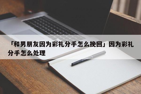 「和男朋友因为彩礼分手怎么挽回」因为彩礼分手怎么处理