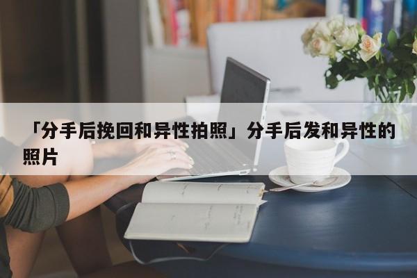 「分手后挽回和异性拍照」分手后发和异性的照片