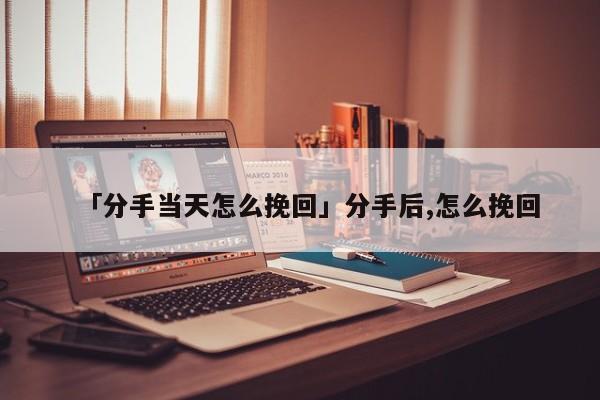 「分手当天怎么挽回」分手后,怎么挽回