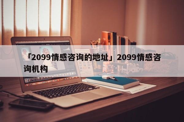 「2099情感咨询的地址」2099情感咨询机构