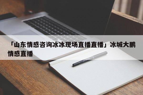 「山东情感咨询冰冰现场直播直播」冰城大鹏情感直播