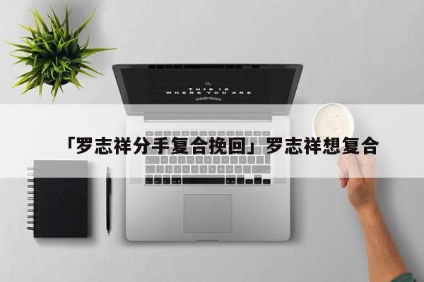 「罗志祥分手复合挽回」罗志祥想复合