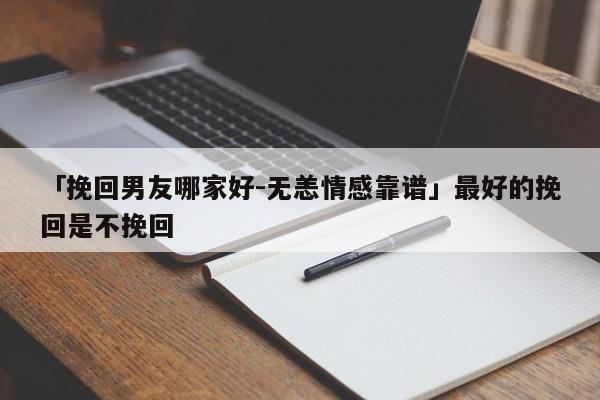 「挽回男友哪家好-无恙情感靠谱」最好的挽回是不挽回