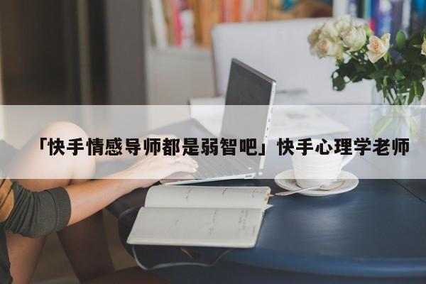 「快手情感导师都是弱智吧」快手心理学老师