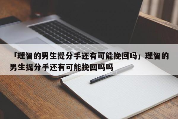 「理智的男生提分手还有可能挽回吗」理智的男生提分手还有可能挽回吗吗