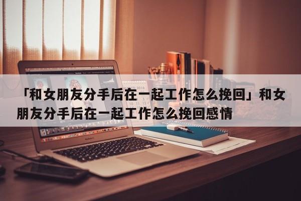 「和女朋友分手后在一起工作怎么挽回」和女朋友分手后在一起工作怎么挽回感情