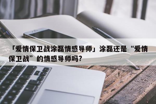 「爱情保卫战涂磊情感导师」涂磊还是“爱情保卫战”的情感导师吗?