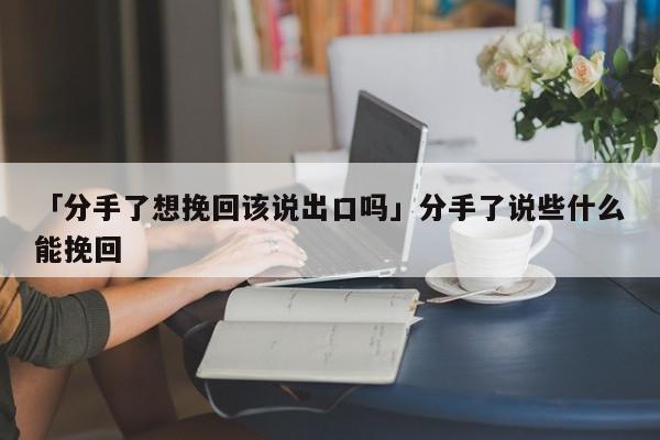 「分手了想挽回该说出口吗」分手了说些什么能挽回