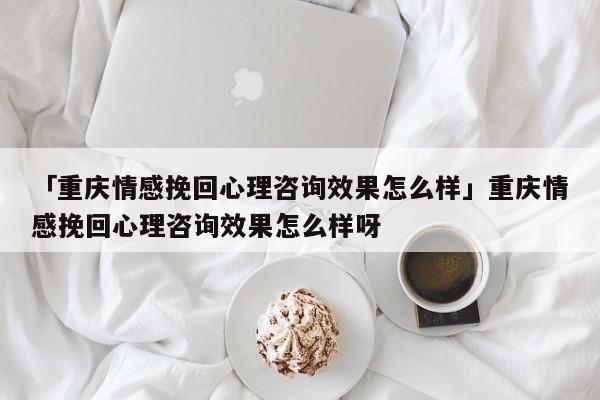 「重庆情感挽回心理咨询效果怎么样」重庆情感挽回心理咨询效果怎么样呀