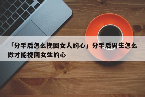 「分手后怎么挽回女人的心」分手后男生怎么做才能挽回女生的心