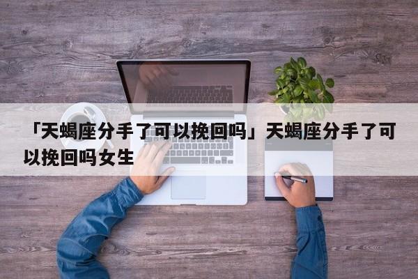 「天蝎座分手了可以挽回吗」天蝎座分手了可以挽回吗女生