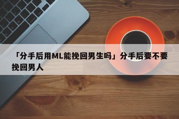 「分手后用ML能挽回男生吗」分手后要不要挽回男人