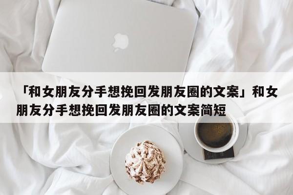 「和女朋友分手想挽回发朋友圈的文案」和女朋友分手想挽回发朋友圈的文案简短