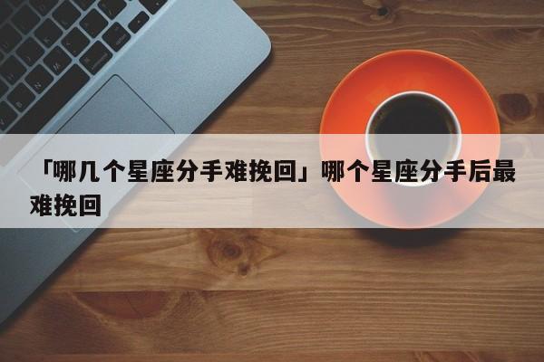 「哪几个星座分手难挽回」哪个星座分手后最难挽回